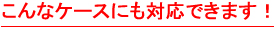 こんなケースにも対応できます！